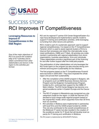 RCI Improves IT Competitiveness
Leveraging Resources to           RCI and its regional IT partner ESI Center Bulgaria/Eastern Eu-
                                  rope have developed and implemented a specific model to
Improve IT                        support IT training and certification activities, while leveraging
Competitiveness in the            co-funding from other donors and partners.
E&E Region                        RCI’s model is part of a systematic approach used to support
                                  regional competitiveness. It is based on the IT Competitiveness
                                  Pyramid, which is used to assist regional clusters of firms to
                                  improve their processes and obtain the internationally recog-
                                  nized certifications, CMMI and IT Mark. All activities are imple-
One of the major objectives of    mented in partnership with regional stakeholders from donor
RCI is to ensure the sustaina-    organizations, business associations, firms and individuals.
bility of ICT activities and to   These stakeholders provide a significant part of the financing
obtain commitment from other      for and offer further support after the initial pilot projects.
stakeholders and donors in the
region to the activities per-     The participation of other stakeholders not only leverages the
formed.                           RCI funds spent on the program but also ensures strong com-
                                  mitment and long-term sustainability for the initiatives.
                                  The first programs based on the IT Competitiveness Pyramid
                                  were launched in 2005-2007. They have impacted the whole
                                  region and proved their sustainability:
                                  •   After the completion of the USAID program in Bulgaria, oth-
                                      er programs such as EBRD Business Advisory Services
                                      Program and the Bulgarian Competitiveness Program,
                                      funded by EU, continued their support for the CMMI /IT
                                      Mark initiative. The ESI Center Bulgaria has become a re-
                                      gional excellence center in Eastern Europe and the Cauca-
                                      sus.
                                  •   The RCI IT program in Macedonia was recognized as a de-
                                      velopment model for the region. In 2008 the German GTZ
                                      decided to fund a large-scale regional program based on
                                      the original RCI model, which supported more than 50 firms
                                      from six countries.
                                  •   RCI activities in Moldova were implemented in partnership
                                      with local firms and the CEED project funded by USAID.
                                      This not only contributed to the overall competitiveness of
                                      the Moldovan IT sector but also resulted in the creation of
                                      the excellence center for IT QLab that will develop local ca-
                                      pacity for IT training and certification in Moldova.
                                  The RCI project is implemented by SEGURA/IP3 Partners.
 