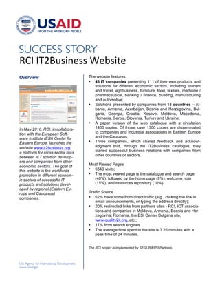 !




"#$!$%&'()*+,))!-,.)*/,!
!"#$"%#&'                           The website features:
                                    • 48 IT companies presenting 111 of their own products and
                                       solutions for different economic sectors, including tourism
                                       and travel, agribusiness, furniture, food, textiles, medicine /
                                       pharmaceutical, banking / finance, building, manufacturing
                                       and automotive;
                                    • Solutions presented by companies from 15 countries – Al-
                                       bania, Armenia, Azerbaijan, Bosnia and Herzegovina, Bul-
                                       garia, Georgia, Croatia, Kosovo, Moldova, Macedonia,
                                       Romania, Serbia, Slovenia, Turkey and Ukraine;
                                    • A paper version of the web catalogue with a circulation
In May 2010, RCI, in collabora-        1400 copies. Of those, over 1300 copies are disseminated
tion with the European Soft-           to companies and industrial associations in Eastern Europe
ware Institute (ESI) Center for        and the Caucasus;
Eastern Europe, launched the        • Three companies, which shared feedback and acknowl-
website www.it2business.org,           edgment that, through the IT2Business catalogue, they
                                       started successful business relations with companies from
a platform for cross sector links
                                       other countries or sectors.
between ICT solution develop-
ers and companies from other
                                    Most Viewed Pages
economic sectors. The goal of
this website is the worldwide       • 6540 visits;
promotion in different econom-      • The most viewed page is the catalogue and search page
ic sectors of successful IT           (40%), followed by the home page (8%), welcome note
products and solutions devel-         (15%), and resources repository (10%).
oped by regional (Eastern Eu-
rope and Caucasus)                  Traffic Source
companies.                          • 62% have come from direct traffic (e.g., clicking the link in
!                                      email announcements, or typing the address directly);
                                    • 20% redirected links from partners sites - RCI, ICT associa-
                                       tions and companies in Moldova, Armenia, Bosnia and Her-
                                       zegovina, Romania, the ESI Center Bulgaria site,
                                       www.quality2it.org0 etc.;
                                    • 17% from search engines.
                                    • The average time spent in the site is 3.25 minutes with a
                                       peak time of 24 minutes.
                                    !

                                    The RCI project is implemented by SEGURA/IP3 Partners.
                                    !


                                    !
 