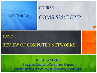 REVIEW OF COMPUTER NETWORKS
K. PALANIVEL
Systems Analyst, Computer Centre
Pondicherry University, Puducherry – 605014.
COMS 525: TCPIPLECTURE 1
TOPIC
COURSE
 