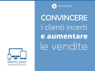 alberto_pozzi
www.albertopozzi.com
CONVINCERE
i clienti incerti
e aumentare
eCommerce
 