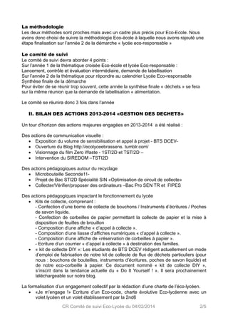 La méthodologie 
Les deux méthodes sont proches mais avec un cadre plus précis pour Eco-Ecole. Nous 
avons donc choisi de suivre la méthodologie Eco-école à laquelle nous avons rajouté une 
étape finalisation sur l’année 2 de la démarche « lycée eco-responsable » 
Le comité de suivi 
Le comité de suivi devra aborder 4 points : 
Sur l’année 1 de la thématique croisée Eco-école et lycée Eco-responsable : 
Lancement, contrôle et évaluation intermédiaire, demande de labellisation 
Sur l’année 2 de la thématique pour répondre au calendrier Lycée Eco-responsable 
Synthèse finale de la démarche 
Pour éviter de se réunir trop souvent, cette année la synthèse finale « déchets » se fera 
sur la même réunion que la demande de labellisation « alimentation. 
Le comité se réunira donc 3 fois dans l’année 
II. BILAN DES ACTIONS 2013-2014 «GESTION DES DECHETS» 
Un tour d’horizon des actions majeures engagées en 2013-2014 a été réalisé : 
Des actions de communication visuelle : 
 Exposition du volume de sensibilisation et appel à projet - BTS DCEV- 
 Ouverture du Blog http://ecolyceebrassens. tumblr.com/ 
 Visionnage du film Zero Waste - 1STI2D et TSTI2D – 
 Intervention du SIREDOM –TSTI2D 
Des actions pédagogiques autour du recyclage 
 Microbouteille Seconde11- 
 Projet de Bac STI2D Spécialité SIN «Optimisation de circuit de collecte» 
 Collecter/Vérifier/proposer des ordinateurs –Bac Pro SEN TR et FIPES 
Des actions pédagogiques impactant le fonctionnement du lycée 
 Kits de collecte, comprenant : 
- Confection d’une borne de collecte de bouchons / Instruments d’écritures / Poches 
de savon liquide. 
- Confection de corbeilles de papier permettant la collecte de papier et la mise à 
disposition de feuilles de brouillon 
- Composition d’une affiche « d’appel à collecte ». 
- Composition d’une liasse d’affiches numériques « d’appel à collecte ». 
- Composition d’une affiche de «réservation de corbeilles à papier ». 
- Ecriture d’un courrier « d’appel à collecte » à destination des familles. 
 « kit de collecte DIY »: Les étudiants de BTS DCEV rédigent actuellement un mode 
d’emploi de fabrication de notre kit de collecte de flux de déchets particuliers (pour 
nous : bouchons de bouteilles, instruments d’écritures, poches de savon liquide) et 
de notre eco-corbeille à papier. Ce document nommé « kit de collecte DIY », 
s’inscrit dans la tendance actuelle du « Do It Yourself ! ». Il sera prochainement 
téléchargeable sur notre blog. 
La formalisation d’un engagement collectif par la rédaction d’une charte de l’éco-lycéen. 
 «Je m’engage !» Ecriture d’un Eco-code, charte évolutive Eco-lycéenne avec un 
volet lycéen et un volet établissement par la 2nd6 
CR Comité de suivi Eco-Lycée du 04/02/2014 2/5 
 