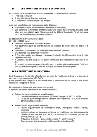 III. LES DOTATIONS 2013-2014 ET 2014-2015 
La dotation 2013-2014 de 1500 euros a été utilisée pour les besoins suivants : 
 70 Box.Eco Papier 
 1 poubelle double flux pour la cours 
 2 cendriers « récupérateurs » de mégots 
A ce jour, voici le bilan de l’utilisation de cette dotation : 
 la poubelle n’a pas été livrée (il faudrait relancer la société). 
 Les cendriers commandés ont fait l’objet d’une erreur de commande, le lycée s’est 
alors mis en relation avec l’établissement du bâtiment Auguste Perret qui nous 
propose de réaliser des cendriers en béton. 
La dotation 2014-2015 est prévue pour : 
2014-2015 (4000 euros) 
 Commander une série d’Eco-box Papier 
 Kits double flux pour les chariots agents ou caissette de récupération de papier (12 
CR Comité de suivi Eco-Lycée du 04/02/2014 4/5 
unités) 
 Containers pour les lieux de stockages intermédiaires (4 unités) 
 Une balance pour peser les containers 
 1 Corbeille double pour la cour coté parvis (corbeille de référence identique à celle 
déjà commandée) 
 4 Corbeilles double flux pour les zones intérieures de l’établissement (3 en B, 1 en 
C). 
A ce sujet, nous envisageons d’acquérir des corbeilles moins onéreuses à l’intérieur 
que pour l’extérieur puisqu’elles ne sont pas soumises aux intempéries. 
IV.LA THEMATIQUE ALIMENTATION 
La thématique a été lancée officiellement au sein de l’établissement par « la journée à 
croquer » organisée par les BTS DCEV1. 
Cette journée dont l’objectif a été d’interpeller la communauté éducative a été aussi 
l’occasion «d’appeler à action ». 
Le diagnostic a été projeté, commenté et complété. 
Il a permis de mettre en évidence les pistes suivantes : 
 Actions de communication et sensibilisation : 
o Les comportements alimentaires (Solliciter l’équipe de SVT ou MPS) 
o Qu’est-ce qu’on mange demain ? (Action envisagée en BTS DCEV1 avec les 
commissaires anonymes) 
 Actions visant à agir sur nos assiettes: 
o Réunir régulièrement la commission menu impliquant, cuisine, élèves, 
infirmière 
o Institutionnaliser les journées à thèmes en privilégiant des thématiques du 
développement durable (bio, local, de saison) ou culturelles (nouvel an 
chinois, menus FLS…) 
Fréquence à définir : 1 par période scolaire ? 1 par trimestre ? 
Communiquer à cette occasion (affiche ou fond de plateau ?) 
 