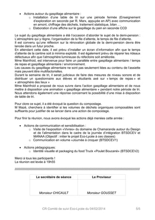  Actions autour du gaspillage alimentaire : 
o Installation d’une table de tri sur une période fermée (Enseignement 
d’exploration en seconde par R. Marx, appuyée en AP) avec communication 
en amont, chiffrage des déchets, traitement statistique, bilan … 
o Elaboration d’une affiche sur le gaspillage du pain en seconde CCD 
Le sujet du gaspillage alimentaire a été l’occasion d’aborder le sujet de la demi-pension : 
L’atmosphère qui y règne, l’organisation de la file d’attente, le temps de file d’attente. 
Il est convenu qu’une réflexion sur la rénovation globale de la demi-pension devra être 
lancée dans un futur proche. 
En attendant cette date, il est prévu d’installer un écran d’information afin que le temps 
d’attente de la cantine soit à minima exploité. Il est également prévu de réparer les rideaux 
défectueux afin que l’atmosphère lumineuse du réfectoire soit améliorée. 
Mme Mainfroid, est intervenue pour faire un parallèle entre gaspillage alimentaire / temps 
de repas et gaspillage alimentaire / environnement. 
Les causes du gaspillage alimentaire ne sont pas seulement liées au contenu de l’assiette 
mais peuvent être multifactorielles. 
Durant la semaine de tri, il serait judicieux de faire des mesures de niveau sonore et de 
distribuer un questionnaire aux élèves et étudiants axé sur « temps de repas » et 
« atmosphère des lieux » 
Mme Mainfroid a proposé de nous suivre dans l’action gaspillage alimentaire et de nous 
mettre à disposition une animation « gaspillage alimentaire » pendant notre période de tri. 
Nous attendons également une réponse concernant la possibilité d’une mise à disposition 
de table de tri. 
Pour clore ce sujet, il a été évoqué la question du compostage. 
M Mazé, cherchera à identifier si les volumes de déchets organiques composables sont 
suffisants pour justifier de se lancer dans une action de compostage. 
Pour finir la réunion, nous avons évoqué les actions déjà menées cette année : 
 Actions de communication et sensibilisation : 
o Visite de l’exposition «Vivres» du domaine de Chamarande autour du Design 
et de l’alimentation dans le cadre de la journée d’intégration BTSDCEV et 
MANAA (Objectif : initier le projet Eco-Lycée à ces classes) 
o Communication en volume «Journée à croquer (BTSDCEV1) 
 Actions pédagogiques: 
o Identité visuelle et packaging du food Truck «Poulet Boucané» (BTSDCEV2) 
Merci à tous les participants ! 
La réunion est levée à 19h55 
//////////////////////////////////////////////////////////////////////////////////////////////////////////////////////////////////////////////// 
Le secrétaire de séance Le Proviseur 
Monsieur CHICAULT Monsieur GOUSSET 
CR Comité de suivi Eco-Lycée du 04/02/2014 5/5 

