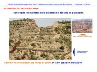 I Congreso Iberoamericano y del Caribe sobre Restauración Ecológica . Curitiba, 11/2009

ESTRATEGIAS DE LA RESTAURACIÓN (4)

       Tecnologías innovadoras en la preparación del sitio de plantación.



                                                                          Vista UA7 antes de
                                                                          la restauración




                                                                      Vista antes de la restauración




                                                                            Vista después de
                                                                            la restauración




Construcción de bancales con muros de piedra en la UA Zona de Canalización
 