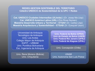 REDES GESTION SOSTENIBLE DEL TERRITORIO
      Cátedra UNESCO de Sostenibilidad de la UPC + Redes


Cat. UNESCO Ciudades Intermedias (ULleida) ) (Dr. Josep Ma Llop)
      Cat. UNESCO Amèrica Latina (URL) (Dra Rosa Nomen)
 Maestria Desarrollo Urbano y Territorial – ETSAV (Dr. Carles Llop)
Maestria Arquitectura y Sostenibilidad – ETSAB (Dr. Ezequiel Uson)


    Universidad de Antioquia
                                       Univ. Federal de Bahia (UFBA)
    Tecnológico de Antioquia          Univ do Estado da Bahia (UNEB)
         Univ. Los Andes              Univ. Federal Rio Janeiro (UFRJ)
   Colegio Mayor de Antioquia         Univ. Federal de Alagoas (UFAL)
         EAFIT – URBAM
   Univ. Pontificia Bolivariana
   Esc. Ingenieria de Antioquia         Univ. Concepción (Chile)

  Univ. Rene Moreno (Bolivia)                    UNAM
        Univ. Chiquitania            Univ. Autonoma San Luis Potosi
 