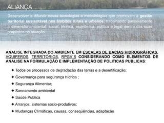 ALIANÇA
Desenvolver e difundir novas tecnologias e metodologias que promovam a gestão
territorial sustentável nos âmbitos rurais e urbanos, trabalhando paralelamente
a dimensão ambiental, social, técnica, econômica, política e legal dentro das suas
propostas de atuação.




ANALISE INTEGRADA DO AMBIENTE EM ESCALAS DE BACIAS HIDROGRÁFICAS,
AQUIFEROS, TERRITÓRIOS, RPGA`S CONSIDERANDO COMO ELEMENTOS DE
ANALISE NA FORMULAÇÃO E IMPLEMENTAÇÃO DE POLITICAS PUBLICAS:

  ✦ Todos os processos de degradação das terras e a desertificação;
  ✦ Governança para segurança hídrica ;
  ✦ Segurança Alimentar;
  ✦ Saneamento ambiental
  ✦ Saúde Publica
  ✦ Arranjos, sistemas socio-produtivos;
  ✦ Mudanças Climáticas, causas, conseqüências, adaptação
 