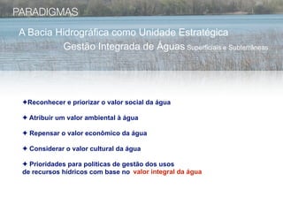 PARADIGMAS
A Bacia Hidrográfica como Unidade Estratégica
         Gestão Integrada de Águas Superficiais e Subterrâneas




 ✦Reconhecer e priorizar o valor social da água

 ✦ Atribuir um valor ambiental à água

 ✦ Repensar o valor econômico da água

 ✦ Considerar o valor cultural da água

 ✦ Prioridades para políticas de gestão dos usos
 de recursos hídricos com base no valor integral da água
 