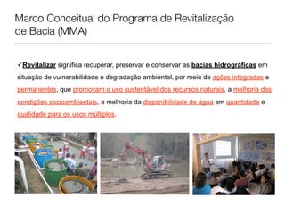 Marco Conceitual do Programa de Revitalização
de Bacia (MMA)


Revitalizar significa recuperar, preservar e conservar as bacias hidrográficas em
situação de vulnerabilidade e degradação ambiental, por meio de ações integradas e
permanentes, que promovam o uso sustentável dos recursos naturais, a melhoria das
condições socioambientais, a melhoria da disponibilidade de água em quantidade e
qualidade para os usos múltiplos.
 