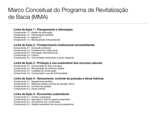 Marco Conceitual do Programa de Revitalização
de Bacia (MMA)

  Linha de Ação 1 - Planejamento e informação.
  Componente 1.1 - Gestão da informação
  Componente 1.2 - Ordenamento territorial
  Componente 1.3 - Agenda 21
  Componente 1.4 - Monitoramento hidroambiental

  Linha de Ação 2 - Fortalecimento institucional socioambiental
  Componente 2.1 - Educação ambiental
  Componente 2.2 - Fortalecimento institucional
  Componente 2.3 - Articulação interinstitucional
  Componente 2.4 - Cultura
  Componente 2.5 - Comunidades tradicionais e povos indígenas

  Linha de Ação 3 - Proteção e uso sustentável dos recursos naturais
  Componente 3.1 - Conservação do Solo e da água
  Componente 3.2 - Recuperação da cobertura vegetal
  Componente 3.3 - Unidades de conservação
  Componente 3.4 - Conservação e uso da biodiversidade

  Linha de Ação 4 - Saneamento, controle da poluição e obras hídricas
  Componente 4.1 - Esgotamento sanitário
  Componente 4.1 - Resíduos sólidos controle da poluição hídrica
  Componente 4.2 - Controle da poluição
  Componente 4.3 - Obras hídricas

  Linha de Ação 5 - Economias sustentáveis
  Componente 5.1 - Turismo sustentável
  Componente 5.2 - Agricultura e reforma agrária sustentável
  Componente 5.3 - Convivência com o semi-árido
  Componente 5.2 - Gestão sustentável dos recursos pesqueiros
 