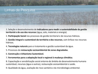 Linhas de Pesquisa




1.	
  Seleção	
  e	
  desenvolvimento	
  de	
  Indicadores	
  para	
  medir	
  a	
  sustentabilidade	
  da	
  gestão	
  
territorial	
  e	
  do	
  uso	
  dos	
  recursos	
  (água,	
  solo,	
  materiais	
  e	
  energia).	
  
2.	
  Par5cipação	
  Social	
  nos	
  processos	
  de	
  gestão	
  territorial	
  e	
  de	
  recursos	
  hídricos.
3.	
  Gestão	
  integral	
  e	
  sustentável	
  do	
  território	
  e	
  dos	
  recursos,	
  com	
  ênfase	
  nos	
  recursos	
  
hídricos.
4.	
  Tecnologias	
  naturais	
  para	
  o	
  tratamento	
  e	
  gestão	
  sustentável	
  da	
  água.
5.	
  Processos	
  de	
  restauração	
  socioambiental	
  de	
  zonas	
  degradadas.	
  
6.	
  Construção	
  e	
  Urbanismo	
  Sustentável.
7.	
  Ferramentas	
  para	
  a	
  adaptação	
  local	
  e	
  regional	
  à	
  mudança	
  climá5ca.	
  
8.	
  Capacitação	
  e	
  sensibilização	
  social	
  entorno	
  do	
  âmbito	
  do	
  desenvolvimento	
  humano	
  
sustentável,	
  recursos	
  (água	
  e	
  outros),	
  restauração	
  socioambiental	
  e	
  saúde.
9.	
  Qualidade	
  da	
  água,	
  avaliação	
  do	
  risco	
  sanitário	
  e	
  da	
  microbiologia	
  ambiental.
 