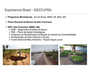 Experiencia Brasil - IGEO/UFBA
 Programas Microbacias: Sul do Brasil, MMA, MI, ANA, MA

 Plano Decenal da Bacias do São Francisco

 GEF- São Francisco (MMA / MI)
    DAB – Diagnostico Analítico da Bacia
    PAE – Plano de Ações Estratégicas
    Programa de Revitalização de Bacias em estado de Vulnerabilidade
    Revitalização de Rios Urbanos e Rurais
    Fundo Nacional Meio Ambiente - Projeto Águas puras
 