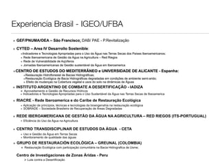 Experiencia Brasil - IGEO/UFBA
• GEF/PNUMA/OEA – São Francisco: DAB/ PAE - P.Revitalização
• CYTED – Area IV Desarrollo Sostenible:
    •Indicadores e Tecnologias Apropriadas para o Uso da Água nas Terras Secas dos Países Iberoamericanos;
    • Rede Iberoamericana de Gestão da Água na Agricultura – Red Riegos
    • Rede de Vulnerabilidade de Aqüíferos
    • Jornadas Iberoamericanas de Gestão sustentável da Água em Iberoamerica
•CENTRO DE ESTUDOS DO MEDITERRÂNEO e UNIVERSIDADE DE ALICANTE - Espanha:
      •Restauração Hidroflorestal de Bacias Hidrográficas;
      •Restauração Ecológica de Bacia Hidrográficas degradadas em condições de ambiente semi-arido;
      • Efeito de mudanças na Cobertura vegetal e usos do solo na dinâmicas de Águas
• INSTITUTO ARGENTINO DE COMBATE A DESERTIFICAÇÃO - IADIZA
    • Aproveitamento e Gestão de Recursos Hídricos
    • Indicadores e Tecnologias Apropriadas para o Uso Sustentável da Água nas Terras Secas de Ibeoamerica
• RIACRE - Rede Iberoamerica e do Caribe de Restauração Ecológica
     • Aplicação de princípios, técnicas e tecnologias da bioengenahia na restauração ecológica
     • SOBRADE – Sociedade Brasileira de Recuperação de Áreas Degradadas

• REDE IBEROAMERICANA DE GESTÃO DA ÁGUA NA AGRICULTURA – RED RIEGOS (ITS-PORTUGUAL)
     • Eficiência do Uso da Água na Agricultura

• CENTRO TRANSDISCIPLINAR DE ESTUDOS DA ÁGUA - CETA
   • Uso e Gestão da Água em Terras Secas
   • Monitoramento de qualidade das águas
• GRUPO DE RESTAURACIÓN ECOLÓGICA – GREUNAL (COLOMBIA)
     • Restauração Ecológica com participação comunitária na Bacia Hidrografica de Usme;
  Centro de Investigaciones de Zonas Áridas - Peru
        Luta contra a Desertificação
 
