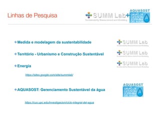Linhas de Pesquisa                                                 +


  ✦ Medida e modelagem da sustentabilidade


  ✦ Território - Urbanismo e Construção Sustentável


  ✦ Energia

        https://sites.google.com/site/summlab/




  ✦ AQUASOST: Gerenciamento Sustentável da água


       https://cus.upc.edu/investigacion/ciclo-integral-del-agua
 