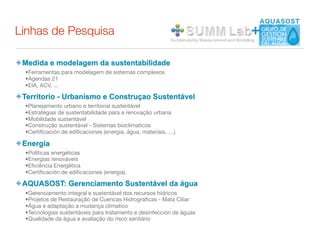 Linhas de Pesquisa                                                    +

✦ Medida e modelagem da sustentabilidade
  •Ferramentas para modelagem de sistemas complexos
  •Agendas 21
  •EIA, ACV, ...

✦ Territorio - Urbanismo e Construçao Sustentável
  •Planejamento urbano e territorial sustentável
  •Estratégias de sustentabilidade para a renovação urbana
  •Mobilidade sustentável
  •Construção sustentável - Sistemas bioclimaticos
  •Certiﬁcación de ediﬁcaciones (energia, água, materiais, …)

✦ Energía
  •Políticas energéticas
  •Energias renováveis
  •Eﬁciência Energética
  •Certiﬁcación de ediﬁcaciones (energia).

✦ AQUASOST: Gerenciamento Sustentável da água
  •Gerenciamento integral e sustentável dos recursos hídricos
  •Projetos de Restauração de Cuencas Hidrograﬁcas - Mata Ciliar
  •Água e adaptação a mudança climatico
  •Tecnologias sustentáveis para tratamento e desinfección de águas
  •Qualidade da água e avaliação do risco sanitário
 