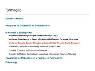 Formação

•Docencia Grado


•Programa de Doctorado en Sostenibilidad


•3 másters y 2 postgrados
   Máster Universitario (oficial) en Sostenibilidad (IS.UPC)

   Máster en Energia para el Desarrollo Sostenible (España, Paraguay, Nicaragua)

   Máster en Energia, Cambio Climatico y Sostenibilidad (España, Brasil, Paraguay)

   Maestria en Desarrollo Sustentable (Coordinado por FLACAM)

   Curso de Postgrado en Dinámica de Sistemas

   Creación de Modelos de simulación en ecología y Gestión de Recursos Naturales

Programas    de Capacitación y Formación Permanente
E-learning
 