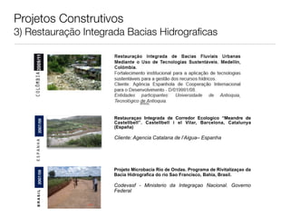 Projetos Construtivos
3) Restauração Integrada Bacias Hidrograﬁcas




                                 BRASIL




                      Restauraçao Integrada de Corredor Ecologico “Meandre de
            2007/09




                      Castellbell”. Castellbell i el Vilar, Barcelona, Catalunya
    espanha 2007




                      (España)

                      Cliente: Agencia Catalana de l’Aigua– Espanha




                      Projeto Microbacia Rio de Ondas. Programa de Rivitalizaçao da
         2007/09




                      Bacia Hidrografica do rio Sao Francisco, Bahia, Brasil.

                      Codevasf - Ministerio da Integraçao Nacional. Governo
                      Federal
        BRASIL
 