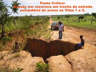 Ponto Crítico:
Erosão em voçoroca em trecho da estrada
   secundária de aceso as Vilas 1 e 2.
 