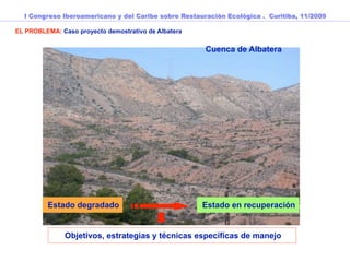 I Congreso Iberoamericano y del Caribe sobre Restauración Ecológica . Curitiba, 11/2009

EL PROBLEMA: Caso proyecto demostrativo de Albatera


                                                      Cuenca de Albatera




         Estado degradado                             Estado en recuperación


               Objetivos, estrategias y técnicas específicas de manejo
 