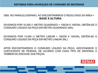 OBS: NO PARALELOGRAMO, AO ENCONTRARMOS O RESULTADO DA ÁREA =
BASE X ALTURA:
DIVIDIMOS POR 10.000 (1 METRO QUADRADO = 100CM X 100CM), OBTÉM-SE O
CONSUMO LÍQUIDO DA PEÇA EM METRO QUADRADO (M2);
DIVIDIMOS POR 14.000 (1 METRO LINEAR = 100CM X 140CM), OBTÉM-SE O
CONSUMO LÍQUIDO DA PEÇA EM METRO LINEAR (ML)
APÓS ENCONTRARMOS O CONSUMO LÍQUIDO DA PEÇA, ADICIONAMOS O
COEFICIENTE DE PERDAS, DE ACORDO COM CADA TIPO DE MATERIAL E
TAMBÉM DO ENCAIXE DAS PEÇAS.
SISTEMAS PARA APURAÇÃO DE CONSUMO DE MATERIAIS
 