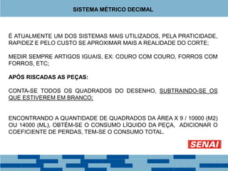 É ATUALMENTE UM DOS SISTEMAS MAIS UTILIZADOS, PELA PRATICIDADE,
RAPIDEZ E PELO CUSTO SE APROXIMAR MAIS A REALIDADE DO CORTE;
MEDIR SEMPRE ARTIGOS IGUAIS, EX: COURO COM COURO, FORROS COM
FORROS, ETC;
APÓS RISCADAS AS PEÇAS:
CONTA-SE TODOS OS QUADRADOS DO DESENHO, SUBTRAINDO-SE OS
QUE ESTIVEREM EM BRANCO;
ENCONTRANDO A QUANTIDADE DE QUADRADOS DA ÁREA X 9 / 10000 (M2)
OU 14000 (ML), OBTÉM-SE O CONSUMO LÍQUIDO DA PEÇA, ADICIONAR O
COEFICIENTE DE PERDAS, TEM-SE O CONSUMO TOTAL.
SISTEMA MÉTRICO DECIMAL
 