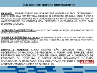 VIRAS(MT) : SEMPRE FORNECIDAS POR METROS LINEARES, É FÁCIL DETERMINAR O
CUSTO. COM UMA FITA MÉTRICA, MEDE-SE O CONTORNO DA SOLA, ONDE A VIRA É
APLICADA, ACRESCENTAMOS UM COEFICIENTE DE 5% PARA COMPENSAR AS PONTAS
INAPROVEITÁVEIS OU PEDAÇOS COM DEFEITOS, E CHEGAMOS AO CUSTO PARA
EFEITO DE CÁLCULO.
METAIS/FIVELAS/ENFEITES(PC): CONSISTE EM CONTAR AS PEÇAS APLICADAS NO PAR DE
SAPATO, EX.: 2 PÇS.
ILHOSES E REBITES(MLH)/ OU PÇS: QUANTIDADE A SER USADA EM UM PAR DE SAPATO
DIVIDIDO POR 1.000 PÇS.EX.: 20 PÇS / 1.000 PÇS = 0.0200 MLH.SE FOR EM PEÇAS, VERIFICAR A
QUANTIDADE A SER COLOCADA NO PAR.
LINHAS E FIOS(KG): COMO SEMPRE SÃO VENDIDOS PELO PESO,
NECESSITAM DA BALANÇA DE PRECISÃO. A FORMA MAIS SIMPLES, SERIA
PESARMOS UM VICONE OU TUBO DE LINHA, EFETUAR A OPERAÇÃO DE
PESPONTO OU COSTURA, E DEPOIS PESAR NOVAMENTE O TUBO,
DIVIDINDO-SE O RESULTADO PELA QUANTIDADE DE PARES PRODUZIDOS,
ACRESCENTANDO O ÍNDICE DE QUEBRA, 5%.
CÁLCULO DE OUTROS COMPONENTES
 