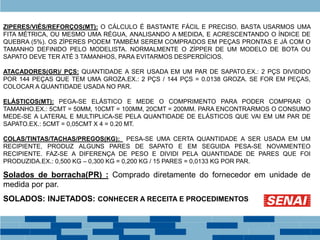ZIPERES/VIÉS/REFORÇOS(MT): O CÁLCULO É BASTANTE FÁCIL E PRECISO. BASTA USARMOS UMA
FITA MÉTRICA, OU MESMO UMA RÉGUA, ANALISANDO A MEDIDA, E ACRESCENTANDO O ÍNDICE DE
QUEBRA (5%). OS ZÍPERES PODEM TAMBÉM SEREM COMPRADOS EM PEÇAS PRONTAS E JÁ COM O
TAMANHO DEFINIDO PELO MODELISTA. NORMALMENTE O ZÍPPER DE UM MODELO DE BOTA OU
SAPATO DEVE TER ATÉ 3 TAMANHOS, PARA EVITARMOS DESPERDÍCIOS.
ATACADORES(GR)/ PÇS: QUANTIDADE A SER USADA EM UM PAR DE SAPATO.EX.: 2 PÇS DIVIDIDO
POR 144 PEÇAS QUE TEM UMA GROZA.EX.: 2 PÇS / 144 PÇS = 0.0138 GROZA. SE FOR EM PEÇAS,
COLOCAR A QUANTIDADE USADA NO PAR.
ELÁSTICOS(MT): PEGA-SE ELÁSTICO E MEDE O COMPRIMENTO PARA PODER COMPRAR O
TAMANHO.EX.: 5CMT = 50MM, 10CMT = 100MM, 20CMT = 200MM. PARA ENCONTRARMOS O CONSUMO
MEDE-SE A LATERAL E MULTIPLICA-SE PELA QUANTIDADE DE ELÁSTICOS QUE VAI EM UM PAR DE
SAPATO.EX.: 5CMT = 0,05CMT X 4 = 0.20 MT.
COLAS/TINTAS/TACHAS/PREGOS(KG): PESA-SE UMA CERTA QUANTIDADE A SER USADA EM UM
RECIPIENTE, PRODUZ ALGUNS PARES DE SAPATO E EM SEGUIDA PESA-SE NOVAMENTEO
RECIPIENTE. FAZ-SE A DIFERENÇA DE PESO E DIVIDI PELA QUANTIDADE DE PARES QUE FOI
PRODUZIDA.EX.: 0,500 KG – 0,300 KG = 0,200 KG / 15 PARES = 0,0133 KG POR PAR.
Solados de borracha(PR) : Comprado diretamente do fornecedor em unidade de
medida por par.
SOLADOS: INJETADOS: CONHECER A RECEITA E PROCEDIMENTOS
 