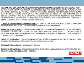 PLACAS DE COLORPLAC/RECOUROS/POLYAN/COURAÇAS/CONTRAFORTES(PL): PEGA-
SE UMA PLACA CORTA-SE OU RISCA-SE O MODELO QUE PRODUZIDO PARA ESTAS PLACAS.EX.: EM
UMA PLACA CORTOU OU RISCOU 13 PARES. UMA PLACA DIVIDIDO POR 13 PARES E O CONSUMO
SERÁ 0,0769 DE PLACAS. OU PEGA-SE A ÁREA QUADRADA DA PLACA.EX.: 1,06 COMPRIMENTO X
0,96 DE LARGURA = 1,02 M2 E DIVIDI PELA ÁREA QUADRADA DA PEÇA MEDIDA NO SMD OU NO
PARALELOGRAMA = 0,0200 M2 = 51 PARES, ENTÃO CONCLUÍ-SE QUE O CÁLCULO PARA CONSUMO É
1 PLACA DIVIDIDO POR 51 PARES = 0,0200 DE PLACAS.
COURAÇA E CONTRAFORTES POR PAR(PR): COMPRADO PRONTO DO FORNECEDOR, JÁ VEM COM
TAMANHOS DEFINIDOS PELO MODELISTA E TAMBÉM JÁ VEM CHANFRADO.
PAPEL DE SEDA(FL/MLH): QUANDO FOR COMPRADO EM MILHEIRO TEREMOS QUE ENCONTRAR O
SEGUINTE CONSUMO.EX.: 1 FOLHA DIVIDIDA 1.000 FOLHAS DE UM MILHEIRO, O CONSUMO SERÁ =
0,001 MLH POR PAR OU QUANDO FOR COMPRADO POR FOLHAS, APENAS COLOCAREMOS O
CONSUMO DE 1 FL POR PAR.
PAPEL DE BUCHA(KG): CONTA QUANTAS FOLHAS SERÃO USADAS EM UM PAR DE SAPATO PARA
BUCHA, E EM SEGUIDA PESA-SE AS FOLHAS USADAS EM UM PAR.
CAIXA INDIVIDUAL(PC/UN): UMA CAIXA POR PAR.
CAIXA COLETIVA(PC/UN): UMA CAIXA COLETIVA DIVIDIDO PELA QUANTIDADE A SER EMBALADA.EX.:
1 CAIXA DIVIDIDO POR 20 PARES = 0,050 UN.
 