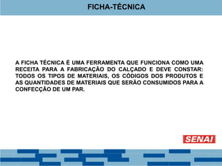 A FICHA TÉCNICA É UMA FERRAMENTA QUE FUNCIONA COMO UMA
RECEITA PARA A FABRICAÇÃO DO CALÇADO E DEVE CONSTAR:
TODOS OS TIPOS DE MATERIAIS, OS CÓDIGOS DOS PRODUTOS E
AS QUANTIDADES DE MATERIAIS QUE SERÃO CONSUMIDOS PARA A
CONFECÇÃO DE UM PAR.
FICHA-TÉCNICA
 