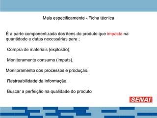 Mais especificamente - Ficha técnica
É a parte componentizada dos itens do produto que impacta na
quantidade e datas necessárias para ;
Compra de materiais (explosão),
Monitoramento consumo (imputs).
Monitoramento dos processos e produção.
Rastreabilidade da informação.
Buscar a perfeição na qualidade do produto
 