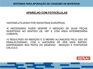 APARELHO COM FOTOCÉLULAS
•SISTEMA UTILIZADO POR INDÚSTRIAS EUROPÉIAS;
•É NECESSÁRIO FAZER SEMPRE A MEDIÇÃO DE DUAS PEÇAS
INVERTIDAS NO SENTIDO DE 180º E COM ÁREA INTERMEDIÁRIA
COBERTA;
•O RESULTADO DA MEDIÇÃO É O MESMO ALCANÇADO PELO USO DO
PARALELOGRAMO, COM A VANTAGEM DE SER MAIS RÁPIDO,
DISPENSANDO BOA PARTE DO DESENHO , MEDIÇÃO E POSTERIOR
CÁLCULO.
SISTEMAS PARA APURAÇÃO DE CONSUMO DE MATERIAIS
 