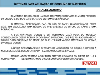 PARALELOGRAMO
O MÉTODO DO CÁLCULO NA BASE DO PARALELOGRAMO É MUITO PRECISO,
DIFUNDIDO E UM DOS MAIS BARATOS SISTEMAS DE CÁLCULO.
O MATERIAL NECESSÁRIO SÃO FOLHAS DE PAPEL QUADRICULADO, 80X60
CMS., UM ESQUADRO, UMA RÉGUA, DE PREFERÊNCIA DE 60 CM, UM LÁPIS E UMA
BORRACHA.
A SUA VANTAGEM CONSISTE EM MEDIRMOS CADA PEÇA DO MODELO,
CONSEGUINDO DESSA FORMA O CONSUMO INDIVIDUAL DAS PEÇAS, FACILITANDO O
CÁLCULO DO CONSUMO DE MODELOS QUE UTILIZAM VÁRIOS MATERIAIS OU MESMO
DIVERSAS CORES.
A ÚNICA DESVANTAGEM É O TEMPO DE APURAÇÃO DO CÁLCULO DEVIDO À
NECESSIDADE DE DESENHAR CADA PEÇA DO MODELO SEIS VEZES.
MESMO APÓS TERMOS ADQUIRIDO PRÁTICA LEVAMOS EM MÉDIA DE 1 A 2
HORAS PARA DETERMINARMOS O CONSUMO COMPLETO DO MODELO.
SISTEMAS PARA APURAÇÃO DE CONSUMO DE MATERIAIS
 
