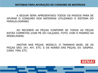 A SEGUIR SERÁ APRESENTADO TODOS OS PASSOS PARA SE
APURAR O CONSUMO DOS MATERIAIS UTILIZANDO O SISTEMA DO
PARALELOGRAMO.
AO RECEBER AS PEÇAS CONFERIR SE TODAS AS PEÇAS
ESTÃO CORRETAS (COM PÉ DO CALÇADO, FOTO, COM O PADRÃO DA
MODELAGEM);
ANOTAR NAS PEÇAS: MODELO, O TAMANHO BASE, SE AS
PEÇAS SÃO: 2X1, 4X1, ETC. E OS NOMES DAS PEÇAS, EX: GÁSPEA,
CANO, TIRA, ETC.
SISTEMAS PARA APURAÇÃO DE CONSUMO DE MATERIAIS
 
