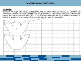 1º Passo:
MARCAR NA PEÇA UM TRAÇO HORIZONTAL (UM DE CADA LADO DA PEÇA), OU UTILIZAR OS
PRÓPRIOS CANTOS DA PEÇA. DESENHAR A PEÇA DUAS VEZES NO PAPEL, FAZENDO COM QUE AS
PEÇAS FIQUEM NA MESMA POSIÇÃO, E OS PONTOS RISCADO NA PEÇA FIQUEM ALINHADOS
HORIZONTALMENTE. A SEGUNDA PEÇA DEVE FICAR ENCOSTADA À PRIMEIRA.
SISTEMA PARALELOGRAMO
 