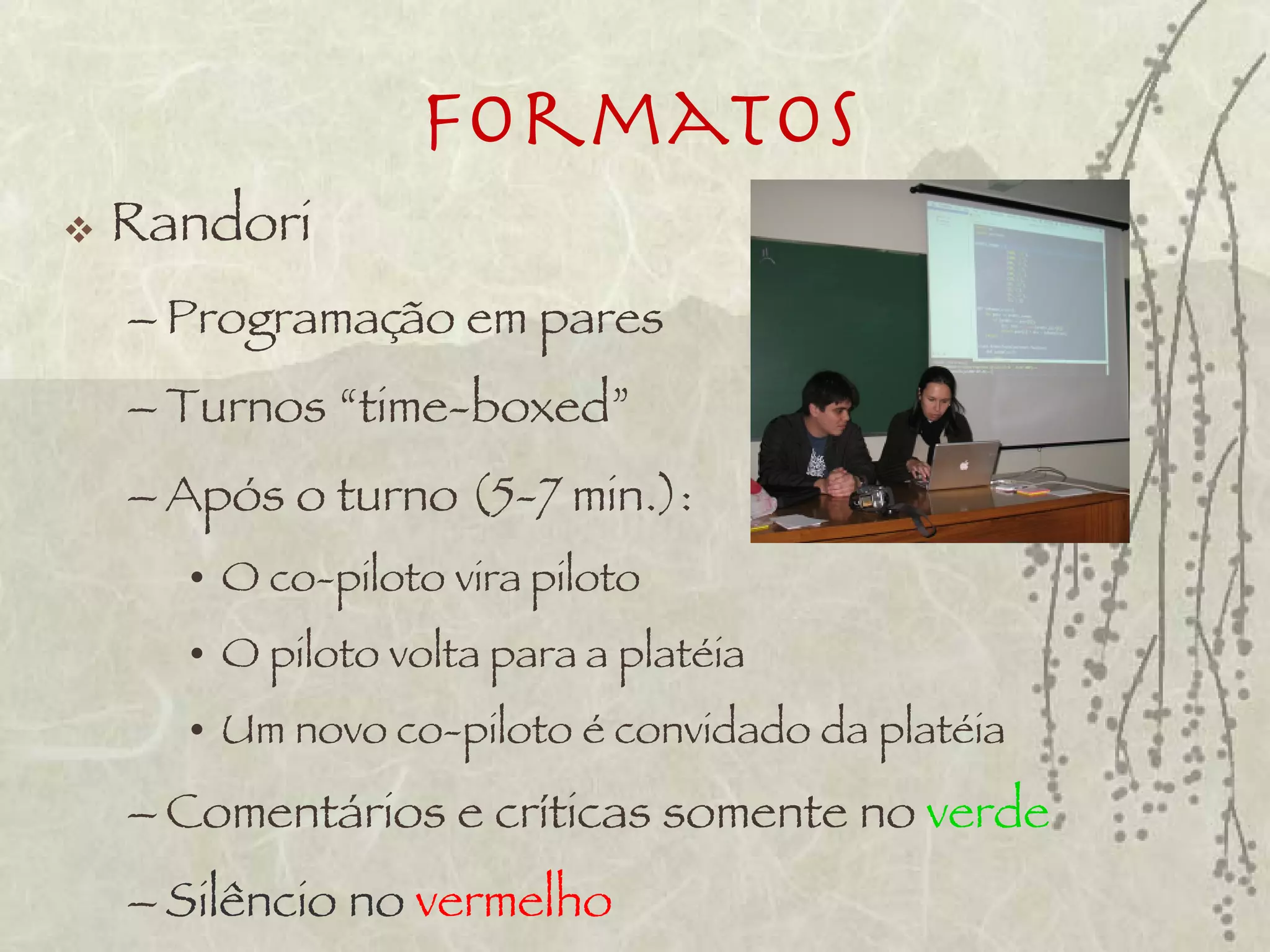 Formatos
   Randori
    – Programação em pares
    – Turnos “time-boxed”
    – Após o turno (5-7 min.):
      • O co-piloto vira piloto
      • O piloto volta para a platéia
      • Um novo co-piloto é convidado da platéia
    – Comentários e críticas somente no verde
    – Silêncio no vermelho
 