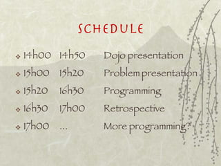 Schedule
   14h00 14h50      Dojo presentation
   15h00   15h20    Problem presentation
   15h20   16h30    Programming
   16h30   17h00    Retrospective
   17h00   ...      More programming?
 