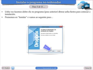 Instalar o programa no ordenador
Paso 3 de 11…
❖

❖

Unha vez facemos dobre clic no programa (paso anterior) ábrese unha ﬁestra para comezar a
instalación.!
Prememos en “Instalar” e vamos ao seguinte paso…

00 - Dropbox

Curso de Almacenamento na rede

Páxina

"11

 