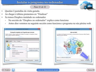 Instalar o programa no ordenador
Paso 11 de 11
❖
❖
❖

Quedan 2 pantallas da visita guiada. !
Ao chegar á última prememos en “Finalizar”!
Xa temos Dropbox instalado no ordenador. !
•
Na sección do “Dropbox no ordenador” explico como funciona!
•
Antes diso veremos na seguinte sección como funciona o programa na súa páxina web.

00 - Dropbox

Curso de Almacenamento na rede

Páxina

"19

 