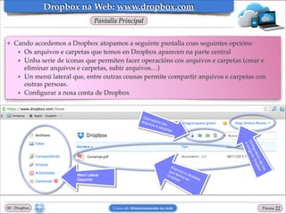 Dropbox na Web: www.dropbox.com
Pantalla Principal

❖

Cando accedemos a Dropbox atopamos a seguinte pantalla coas seguintes opcións:!
★ Os arquivos e carpetas que temos en Dropbox aparecen na parte central!
★ Unha serie de iconas que permiten facer operacións cos arquivos e carpetas (crear e
eliminar arquivos e carpetas, subir arquivos…)!
★ Un menú lateral que, entre outras cousas permite compartir arquivos e carpetas con
outras persoas.!
★ Conﬁgurar a nosa conta de Dropbox

00 - Dropbox

Curso de Almacenamento na rede

Páxina

"22

 