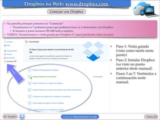 Dropbox na Web: www.dropbox.com
Comezar con Dropbox
❖

❖

Na pantalla principal pulsamos en “Comenzar”!
★ Visualizamos os 7 primeiros pasos que podemos facer, se o desexamos, con Dropbox.!
★ Si facemos 4 pasos teremos 250 MB máis a maiores.!
TAREFA: Visualizaremos a visita guiada por Dropbox (1º paso) pinchando sobre ese paso.

❖

❖

❖

00 - Dropbox

Curso de Almacenamento na rede

Paso 1: Visita guiada
(visto como tarefa neste
punto)!
Paso 2: Instalar Dropbox
(xa visto no punto
anterior deste manual)!
Pasos 3 ao 7: Verémolos a
continuación neste
manual.

Páxina

"23

 