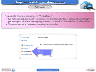 Dropbox na Web: www.dropbox.com
Actividades

❖

Na pantalla principal pulsamos en “Actividades”!
★ Na parte central da páxina visualízanse as últimas actividades realizadas con Dropbox,
por exemplo, a instalación do programa nun ordenador, nun móbil ou nunha tableta.!
★ Tamén amosa as accións coas carpetas compartidas.

00 - Dropbox

Curso de Almacenamento na rede

Páxina

"24

 