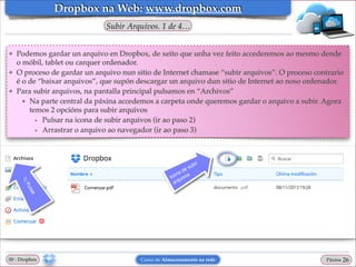 Dropbox na Web: www.dropbox.com
Subir Arquivos. 1 de 4…
❖

❖

❖

Podemos gardar un arquivo en Dropbox, de xeito que unha vez feito accederemos ao mesmo dende
o móbil, tablet ou carquer ordenador.!
O proceso de gardar un arquivo nun sitio de Internet chamase “subir arquivos”. O proceso contrario
é o de “baixar arquivos”, que supón descargar un arquivo dun sitio de Internet ao noso ordenador.!
Para subir arquivos, na pantalla principal pulsamos en “Archivos”!
★ Na parte central da páxina accedemos a carpeta onde queremos gardar o arquivo a subir. Agora
temos 2 opcións para subir arquivos!
• Pulsar na icona de subir arquivos (ir ao paso 2)!
• Arrastrar o arquivo ao navegador (ir ao paso 3)

00 - Dropbox

Curso de Almacenamento na rede

Páxina

"26

 