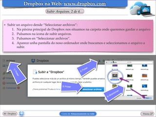Dropbox na Web: www.dropbox.com
Subir Arquivos. 2 de 4…

❖

Subir un arquivo dende “Seleccionar archivos”:!
1. Na páxina principal de Dropbox nos situamos na carpeta onde queremos gardar o arquivo!
2. Pulsamos na icona de subir arquivos.!
3. Pulsamos en “Seleccionar archivos”. !
4. Aparece unha pantalla do noso ordenador onde buscamos e seleccionamos o arquivo a
subir.

00 - Dropbox

Curso de Almacenamento na rede

Páxina

"27

 