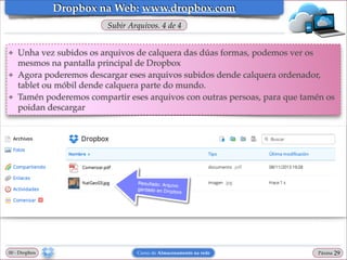 Dropbox na Web: www.dropbox.com
Subir Arquivos. 4 de 4
❖

❖

❖

Unha vez subidos os arquivos de calquera das dúas formas, podemos ver os
mesmos na pantalla principal de Dropbox!
Agora poderemos descargar eses arquivos subidos dende calquera ordenador,
tablet ou móbil dende calquera parte do mundo.!
Tamén poderemos compartir eses arquivos con outras persoas, para que tamén os
poidan descargar

00 - Dropbox

Curso de Almacenamento na rede

Páxina

"29

 