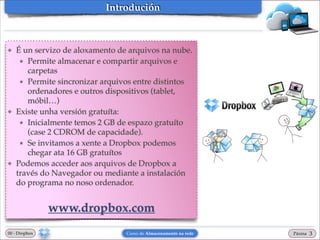 Introdución

❖

❖

❖

É un servizo de aloxamento de arquivos na nube.!
★ Permite almacenar e compartir arquivos e
carpetas!
★ Permite sincronizar arquivos entre distintos
ordenadores e outros dispositivos (tablet,
móbil…)!
Existe unha versión gratuíta:!
★ Inicialmente temos 2 GB de espazo gratuíto
(case 2 CDROM de capacidade).!
★ Se invitamos a xente a Dropbox podemos
chegar ata 16 GB gratuítos!
Podemos acceder aos arquivos de Dropbox a
través do Navegador ou mediante a instalación
do programa no noso ordenador.!

!

www.dropbox.com
00 - Dropbox

Curso de Almacenamento na rede

Páxina

"3

 