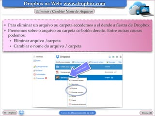 Dropbox na Web: www.dropbox.com
Eliminar / Cambiar Nome de Arquivos

❖
❖

Para eliminar un arquivo ou carpeta accedemos a el dende a ﬁestra de Dropbox.!
Prememos sobre o arquivo ou carpeta co botón dereito. Entre outras cousas
podemos:!
★ Eliminar arquivo /carpeta!
★ Cambiar o nome do arquivo / carpeta

00 - Dropbox

Curso de Almacenamento na rede

Páxina

"30

 