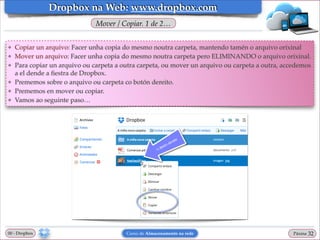 Dropbox na Web: www.dropbox.com
Mover / Copiar. 1 de 2…
❖
❖
❖

❖
❖
❖

Copiar un arquivo: Facer unha copia do mesmo noutra carpeta, mantendo tamén o arquivo orixinal!
Mover un arquivo: Facer unha copia do mesmo noutra carpeta pero ELIMINANDO o arquivo orixinal.!
Para copiar un arquivo ou carpeta a outra carpeta, ou mover un arquivo ou carpeta a outra, accedemos
a el dende a ﬁestra de Dropbox.!
Prememos sobre o arquivo ou carpeta co botón dereito. !
Prememos en mover ou copiar.!
Vamos ao seguinte paso…

00 - Dropbox

Curso de Almacenamento na rede

Páxina

"32

 