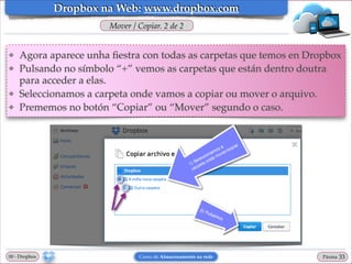 Dropbox na Web: www.dropbox.com
Mover / Copiar. 2 de 2

❖
❖

❖
❖

Agora aparece unha ﬁestra con todas as carpetas que temos en Dropbox!
Pulsando no símbolo “+” vemos as carpetas que están dentro doutra
para acceder a elas.!
Seleccionamos a carpeta onde vamos a copiar ou mover o arquivo.!
Prememos no botón “Copiar” ou “Mover” segundo o caso.

00 - Dropbox

Curso de Almacenamento na rede

Páxina

"33

 