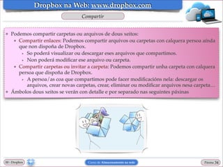 Dropbox na Web: www.dropbox.com
Compartir
❖

❖

Podemos compartir carpetas ou arquivos de dous xeitos:!
★ Compartir enlaces: Podemos compartir arquivos ou carpetas con calquera persoa aínda
que non dispoña de Dropbox. !
• So poderá visualizar ou descargar eses arquivos que compartimos.!
• Non poderá modiﬁcar ese arquivo ou carpeta.!
★ Compartir carpetas ou invitar a carpeta: Podemos compartir unha carpeta con calquera
persoa que dispoña de Dropbox.!
• A persoa/as coa que compartimos pode facer modiﬁcacións nela: descargar os
arquivos, crear novas carpetas, crear, eliminar ou modiﬁcar arquivos nesa carpeta…!
Ámbolos dous xeitos se verán con detalle e por separado nas seguintes páxinas

00 - Dropbox

Curso de Almacenamento na rede

Páxina

"34

 