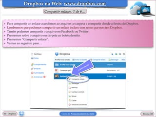 Dropbox na Web: www.dropbox.com
Compartir enlaces. 1 de 6…

❖
❖
❖
❖
❖
❖

Para compartir un enlace accedemos ao arquivo co carpeta a compartir dende a ﬁestra de Dropbox.!
Lembremos que podemos compartir un enlace incluso con xente que non ten Dropbox.!
Tamén podemos compartir o arquivo en Facebook ou Twitter!
Prememos sobre o arquivo ou carpeta co botón dereito. !
Prememos “Compartir enlace”.!
Vamos ao seguinte paso…

00 - Dropbox

Curso de Almacenamento na rede

Páxina

"35

 