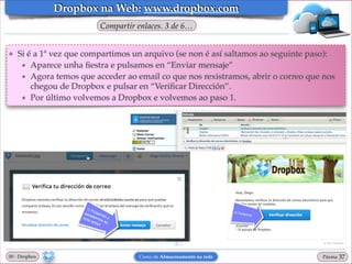Dropbox na Web: www.dropbox.com
Compartir enlaces. 3 de 6…

❖

Si é a 1ª vez que compartimos un arquivo (se non é así saltamos ao seguinte paso):!
★ Aparece unha ﬁestra e pulsamos en “Enviar mensaje”!
★ Agora temos que acceder ao email co que nos rexistramos, abrir o correo que nos
chegou de Dropbox e pulsar en “Veriﬁcar Dirección”.!
★ Por último volvemos a Dropbox e volvemos ao paso 1.

00 - Dropbox

Curso de Almacenamento na rede

Páxina

"37

 